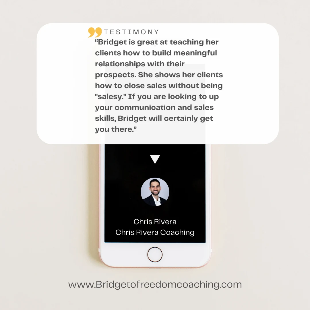 Chris Rivera testimonial graphic: “Bridget is great at teaching her clients how to build meaningful relationships with their prospects. She shows her clients how to close sales without being "salesy." If you are looking to up your communication and sales skills, Bridget will certainly get you there.” — Chris Rivera, Chris Rivera Coaching